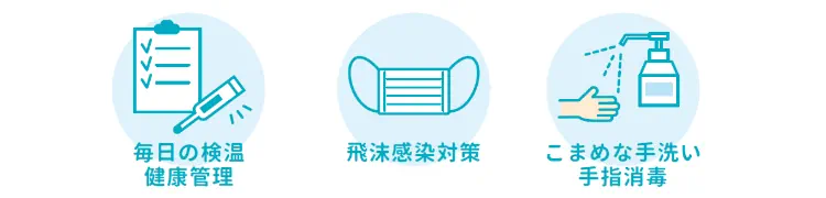 毎日の検温健康管理　飛沫感染対策　こまめな手洗い手指消毒